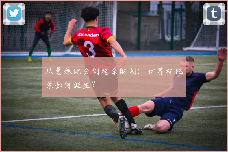 从悬殊比分到绝杀时刻:世界杯纪录如何诞生?