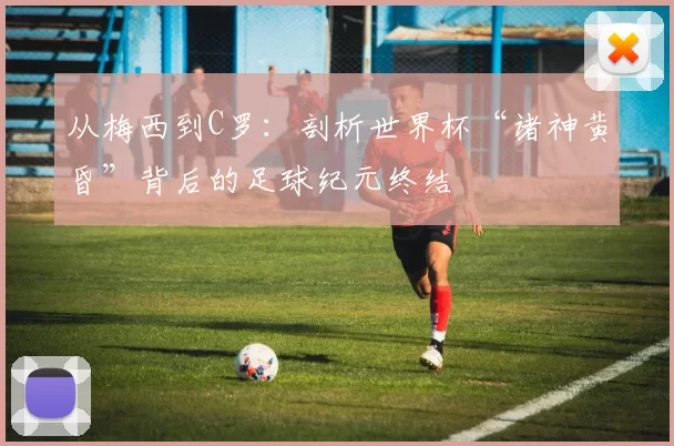 从梅西到C罗：剖析世界杯“诸神黄昏”背后的足球纪元终结