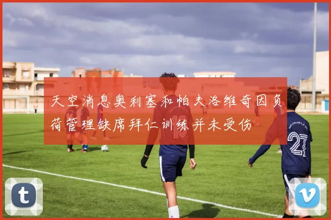 天空消息奥利塞和帕夫洛维奇因负荷管理缺席拜仁训练并未受伤