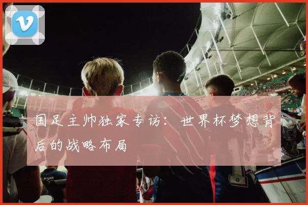 国足主帅独家专访：世界杯梦想背后的战略布局
