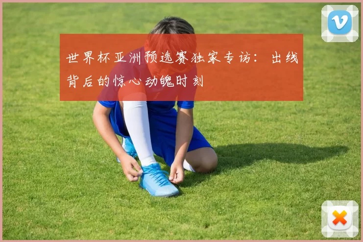 世界杯亚洲预选赛独家专访:出线背后的惊心动魄时刻