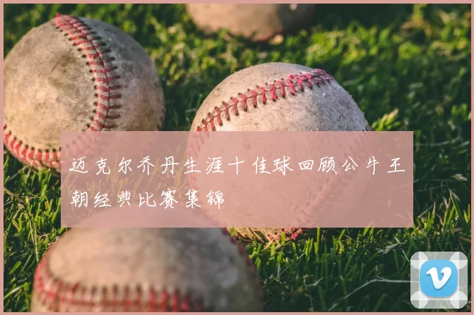 迈克尔乔丹生涯十佳球回顾公牛王朝经典比赛集锦