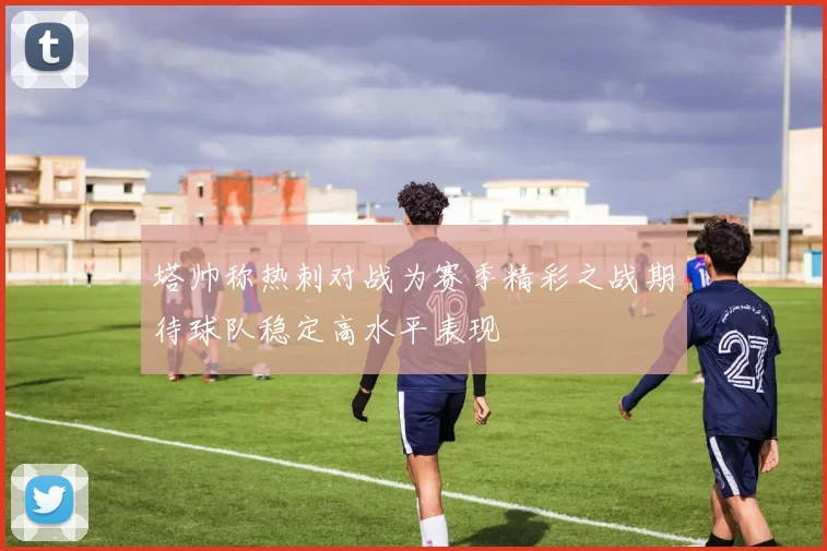塔帅称热刺对战为赛季精彩之战期待球队稳定高水平表现