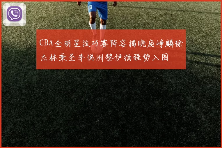 CBA全明星技巧赛阵容揭晓庞峥麟徐杰林秉圣李悦洲黎伊扬强势入围