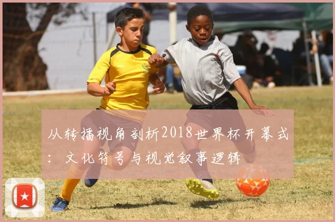 从转播视角剖析2018世界杯开幕式:文化符号与视觉叙事逻辑