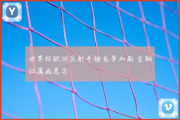 世界杯欧洲区射手榜竞争加剧 金靴归属成悬念
