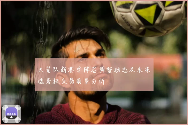火箭队新赛季阵容调整动态及未来选秀权交易前景分析