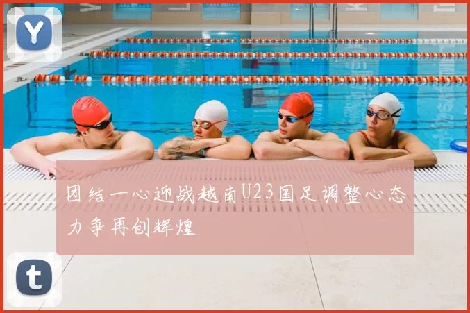 团结一心迎战越南U23国足调整心态力争再创辉煌