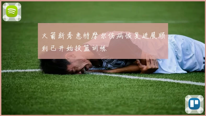 火箭新秀惠特摩尔伤病恢复进展顺利已开始投篮训练