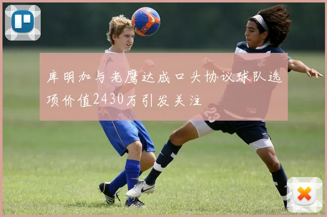 库明加与老鹰达成口头协议球队选项价值2430万引发关注