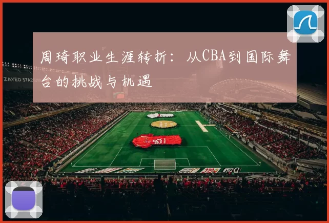 周琦职业生涯转折:从CBA到国际舞台的挑战与机遇