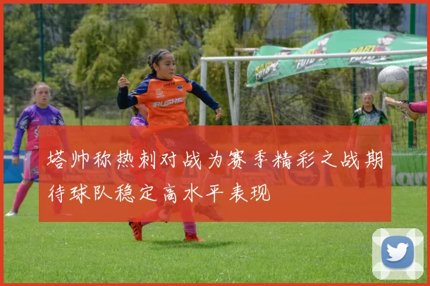 塔帅称热刺对战为赛季精彩之战期待球队稳定高水平表现