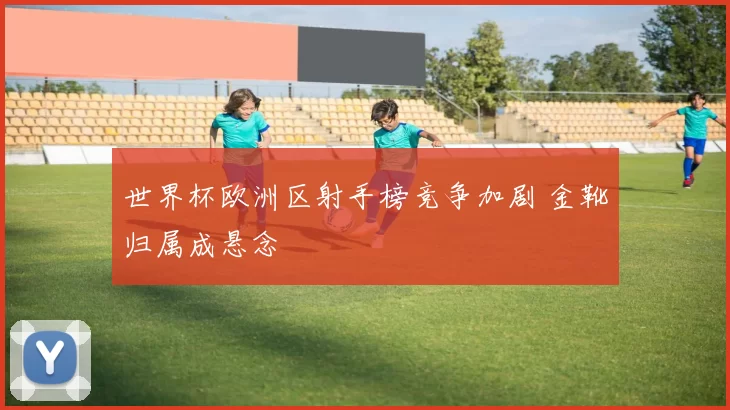 世界杯欧洲区射手榜竞争加剧 金靴归属成悬念