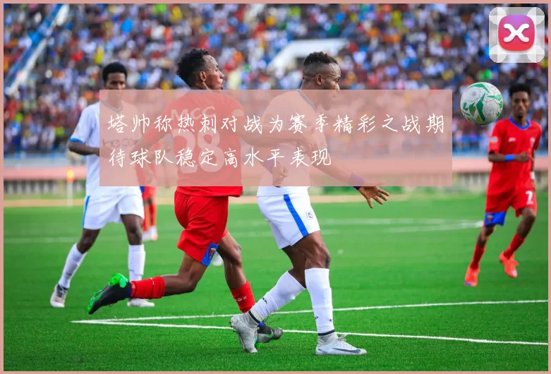 塔帅称热刺对战为赛季精彩之战期待球队稳定高水平表现