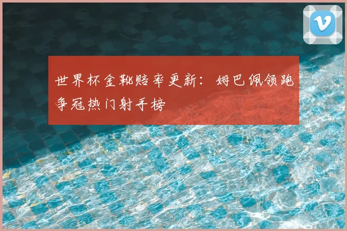 世界杯金靴赔率更新:姆巴佩领跑争冠热门射手榜