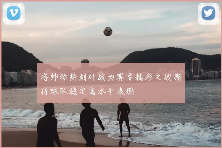塔帅称热刺对战为赛季精彩之战期待球队稳定高水平表现