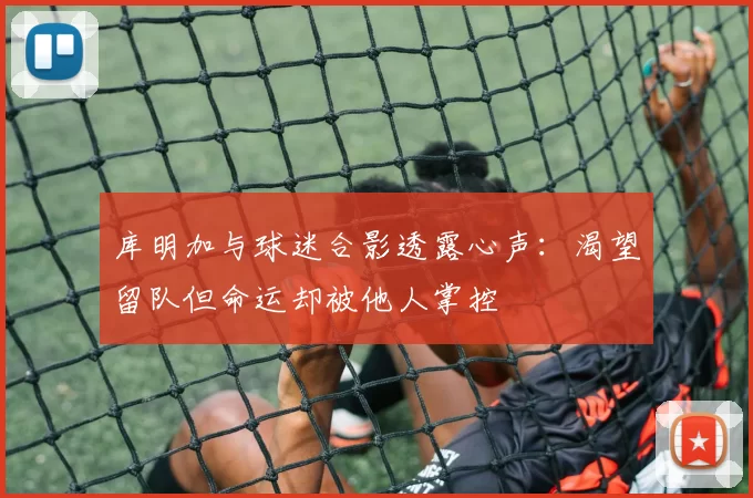 库明加与球迷合影透露心声：渴望留队但命运却被他人掌控