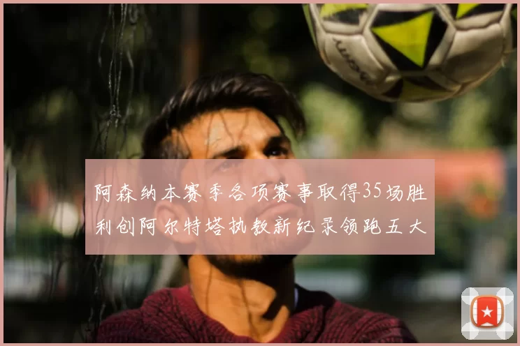 阿森纳本赛季各项赛事取得35场胜利创阿尔特塔执教新纪录领跑五大联赛